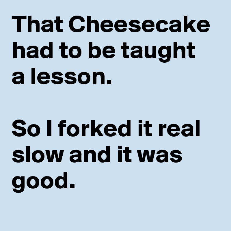 That Cheesecake had to be taught  a lesson. 

So I forked it real slow and it was good. 