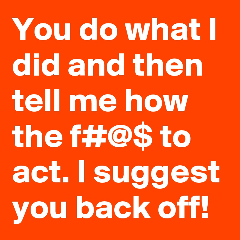 You do what I did and then tell me how the f#@$ to act. I suggest you back off!