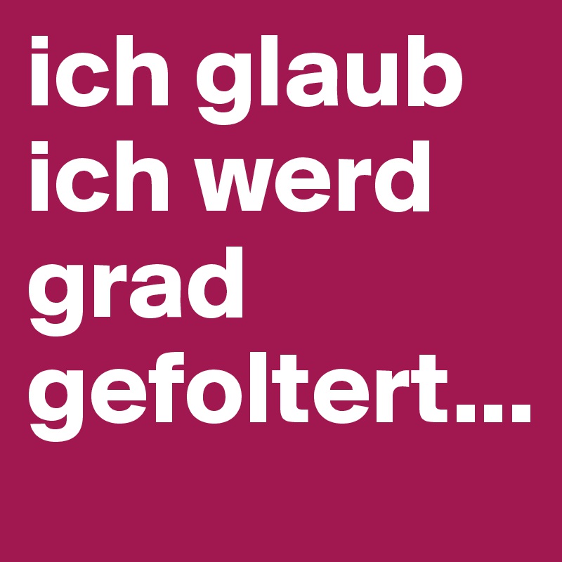 ich glaub ich werd grad gefoltert...