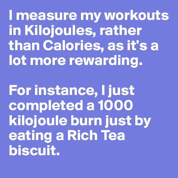 I measure my workouts in Kilojoules, rather than Calories, as it's a lot more rewarding.

For instance, I just completed a 1000 kilojoule burn just by eating a Rich Tea biscuit.
