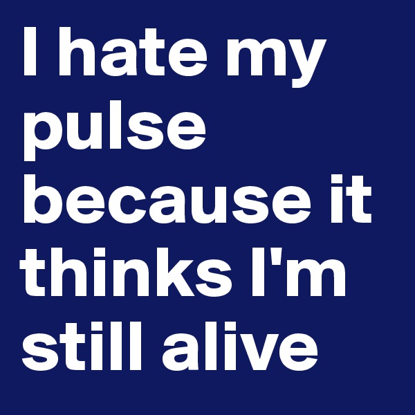 I hate my pulse because it thinks I'm still alive