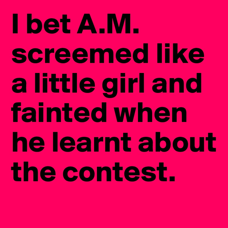 I bet A.M. screemed like a little girl and fainted when he learnt about the contest. 
