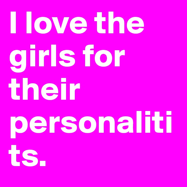 I love the girls for their personalitits.