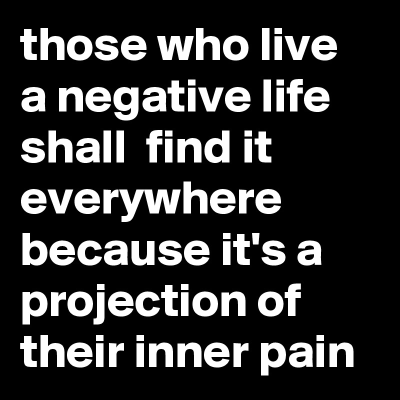 those who live a negative life shall  find it everywhere because it's a projection of their inner pain