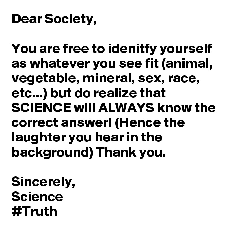 Dear Society,

You are free to idenitfy yourself as whatever you see fit (animal, vegetable, mineral, sex, race, etc...) but do realize that SCIENCE will ALWAYS know the correct answer! (Hence the laughter you hear in the background) Thank you.

Sincerely,
Science
#Truth