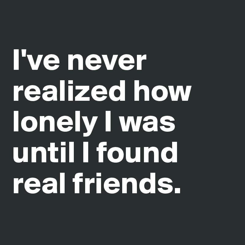 
I've never realized how lonely I was until I found real friends.
