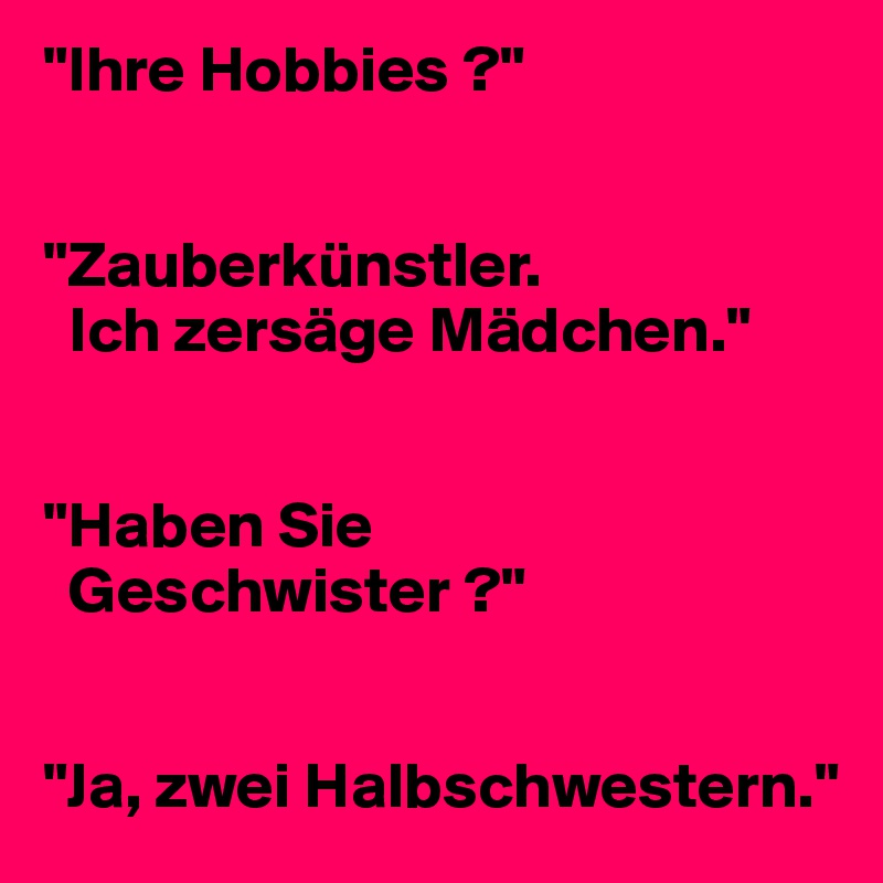 "Ihre Hobbies ?"


"Zauberkünstler. 
  Ich zersäge Mädchen."


"Haben Sie 
  Geschwister ?"


"Ja, zwei Halbschwestern."