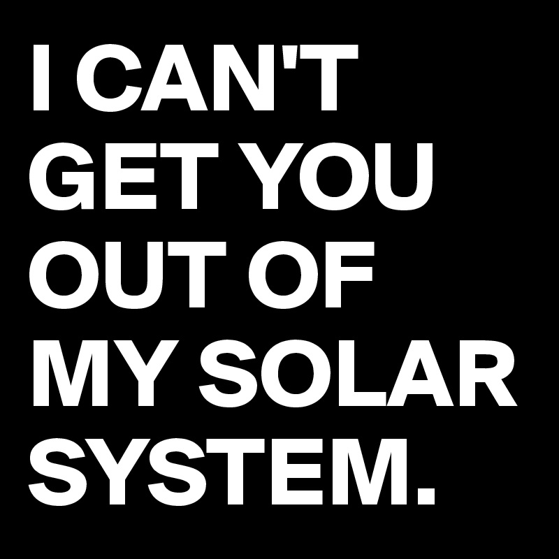 I CAN'T GET YOU OUT OF MY SOLAR SYSTEM.