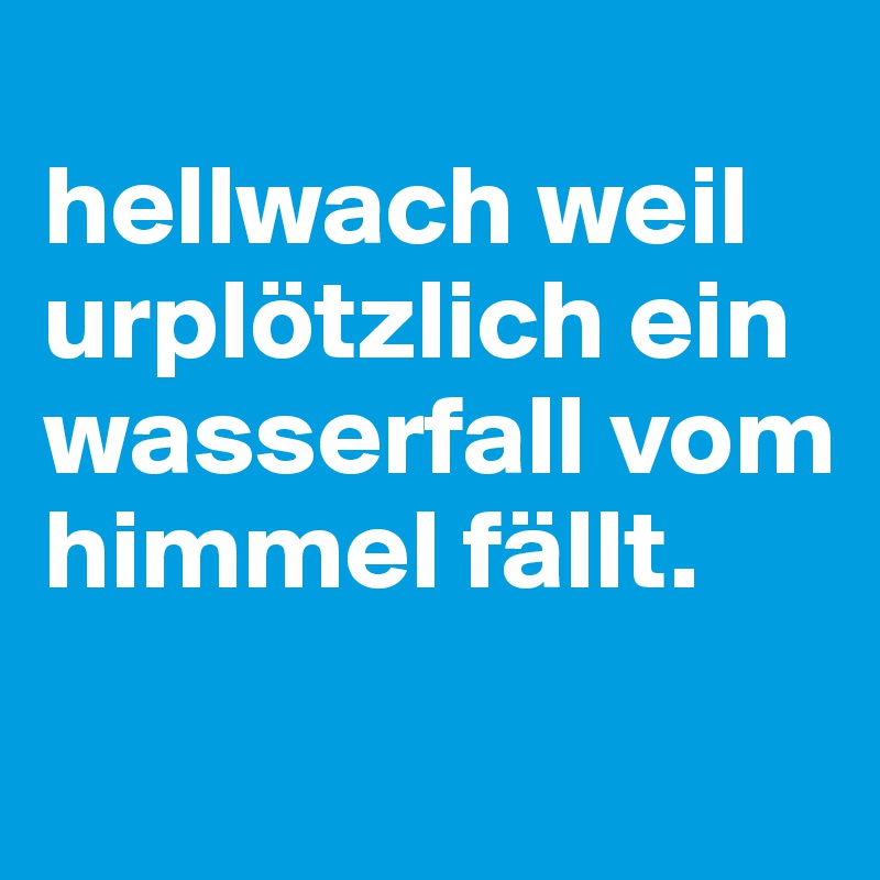 
hellwach weil urplötzlich ein wasserfall vom himmel fällt.
