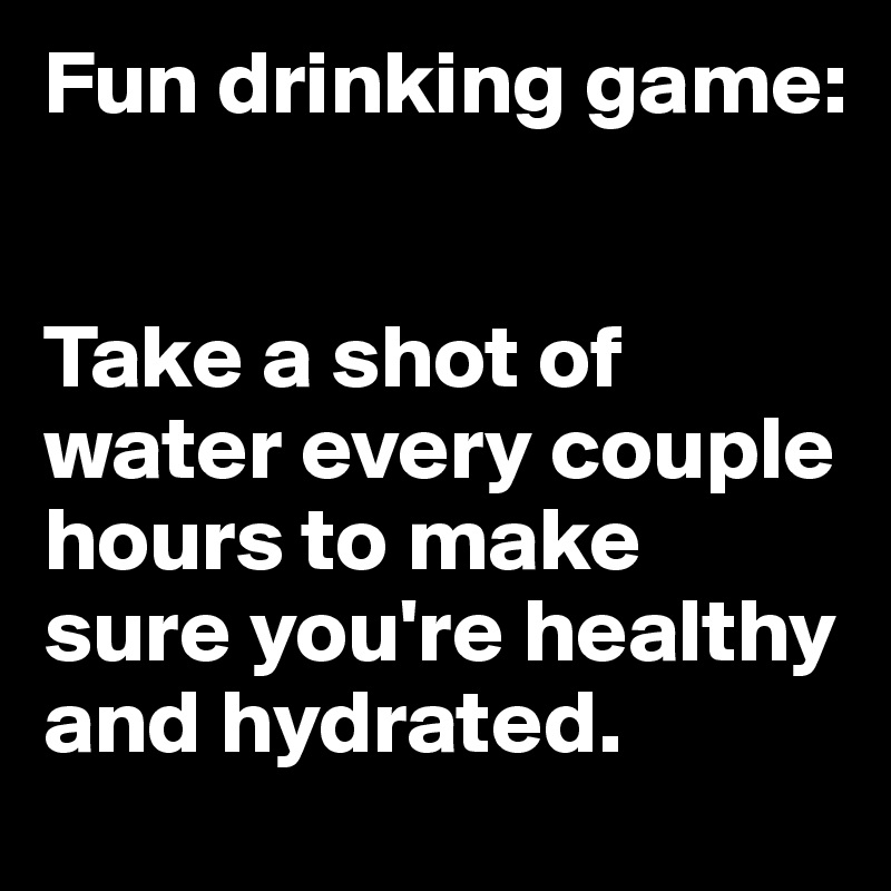 Fun drinking game:


Take a shot of water every couple hours to make sure you're healthy and hydrated.