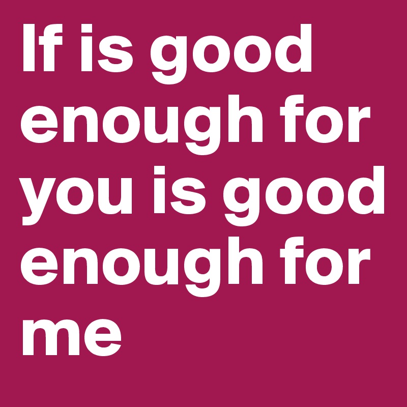 If is good enough for you is good enough for me 