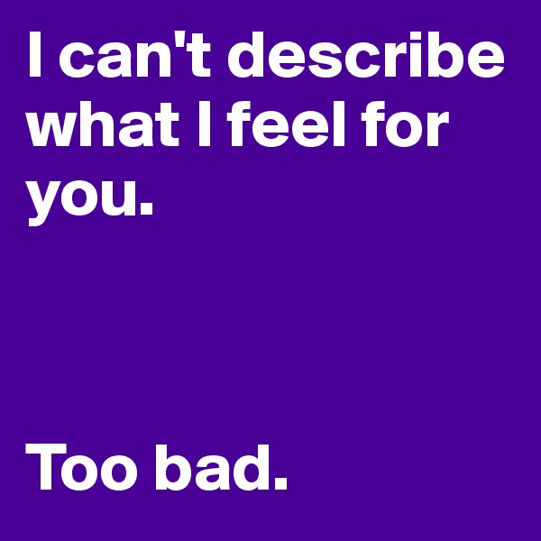 I can't describe what I feel for you. 



Too bad.