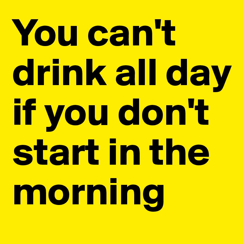 You can't drink all day if you don't start in the morning