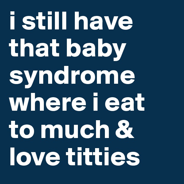 i still have that baby syndrome where i eat to much & love titties
