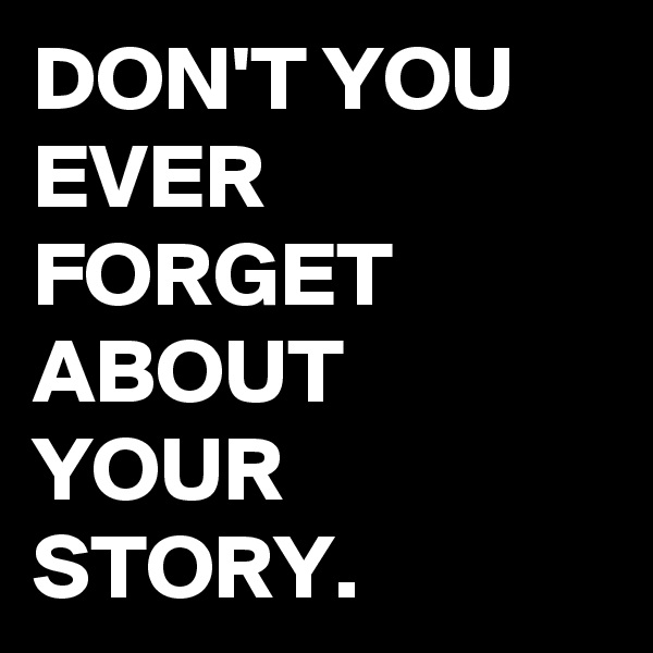 DON'T YOU EVER FORGET ABOUT YOUR STORY.
