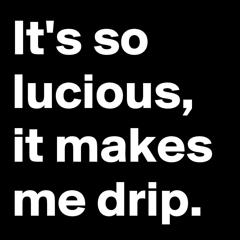 It's so lucious, it makes me drip.