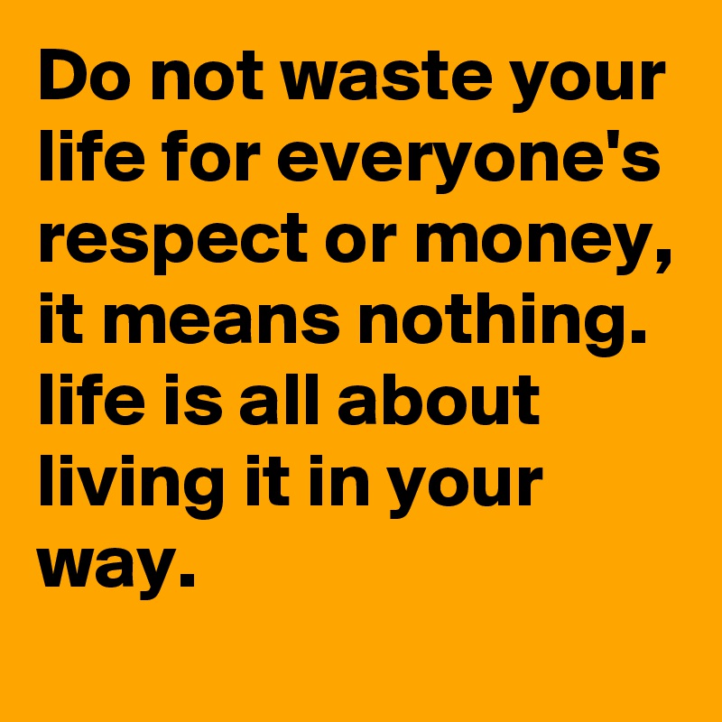 Do not waste your life for everyone's respect or money, it means nothing.
life is all about living it in your way.