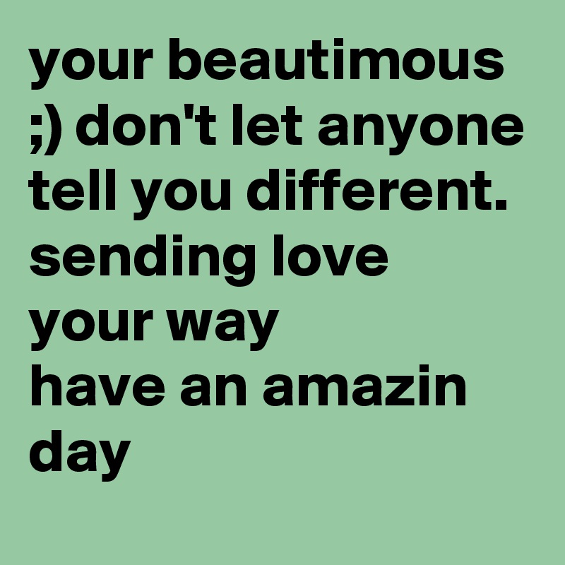 your beautimous ;) don't let anyone tell you different. sending love your way 
have an amazin day 