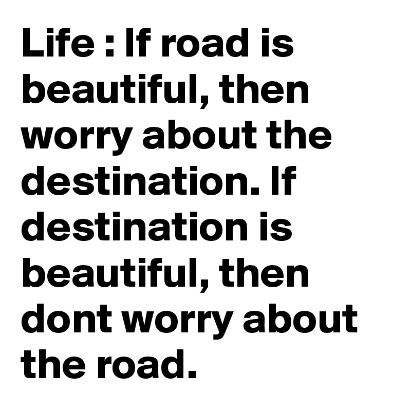 Life : If road is beautiful, then worry about the destination. If destination is beautiful, then dont worry about the road. 