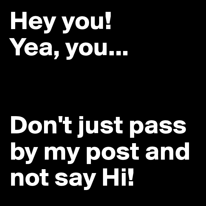 Hey you! 
Yea, you...


Don't just pass by my post and not say Hi!