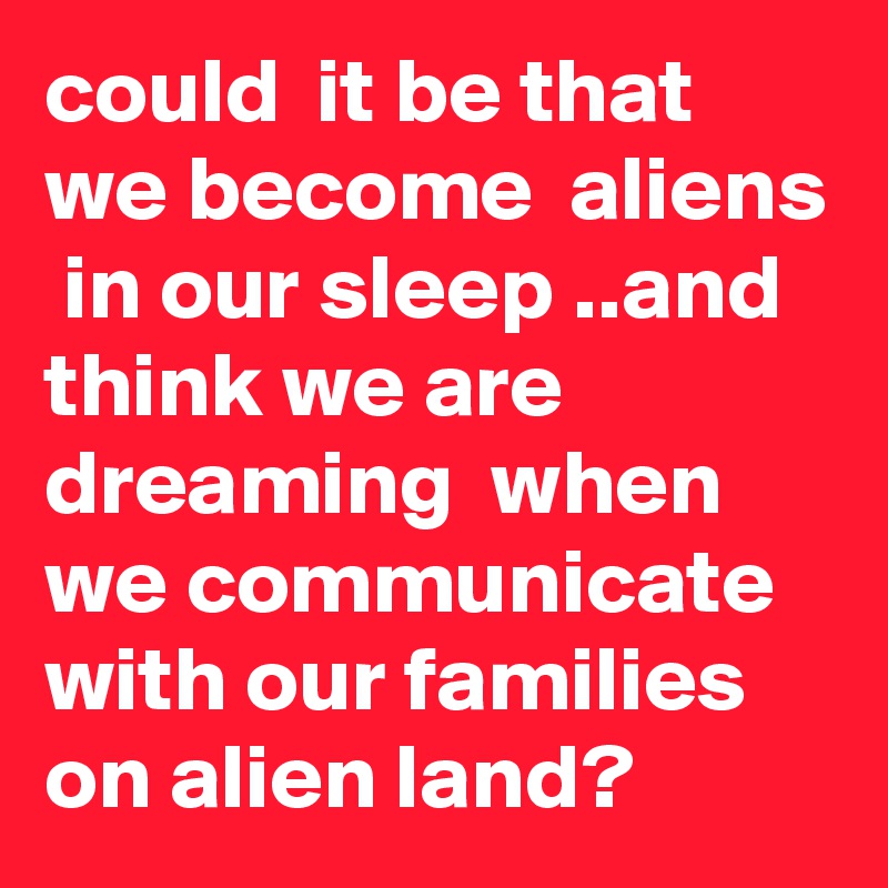 could  it be that we become  aliens  in our sleep ..and think we are dreaming  when  we communicate  with our families on alien land?