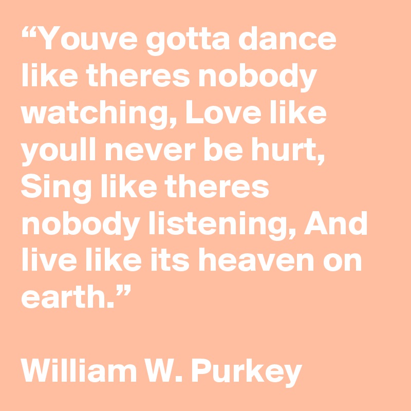 “Youve gotta dance like theres nobody watching, Love like youll never be hurt, Sing like theres nobody listening, And live like its heaven on earth.”

William W. Purkey