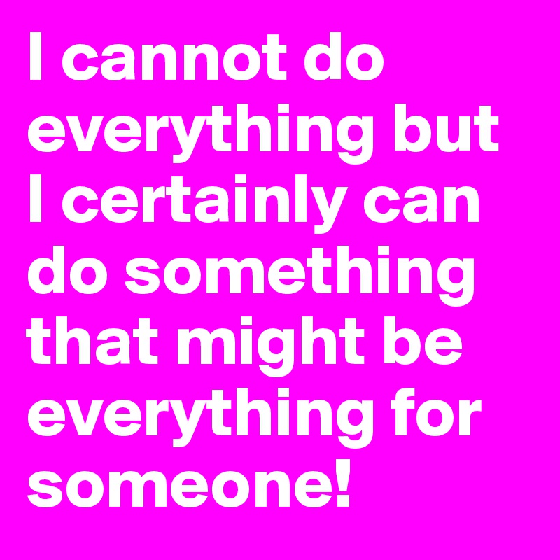 I cannot do  everything but I certainly can do something that might be everything for someone!