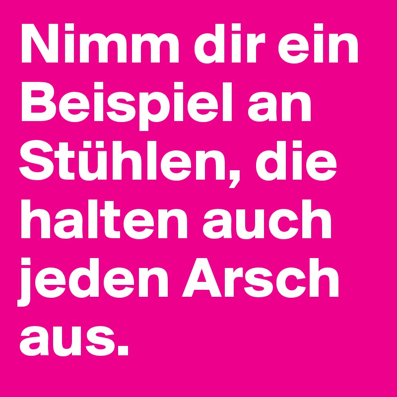Nimm dir ein Beispiel an Stühlen, die halten auch jeden Arsch aus.