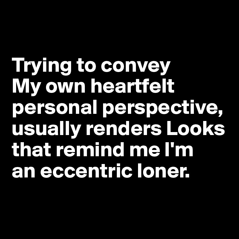 

Trying to convey 
My own heartfelt personal perspective, 
usually renders Looks 
that remind me I'm 
an eccentric loner.

