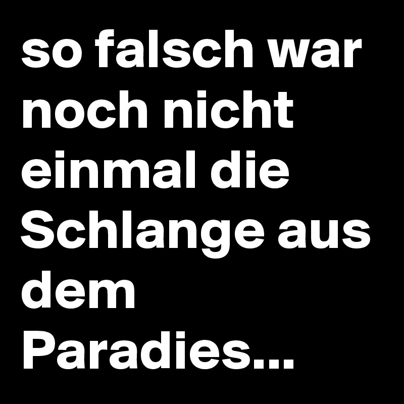 so falsch war noch nicht einmal die Schlange aus dem Paradies...