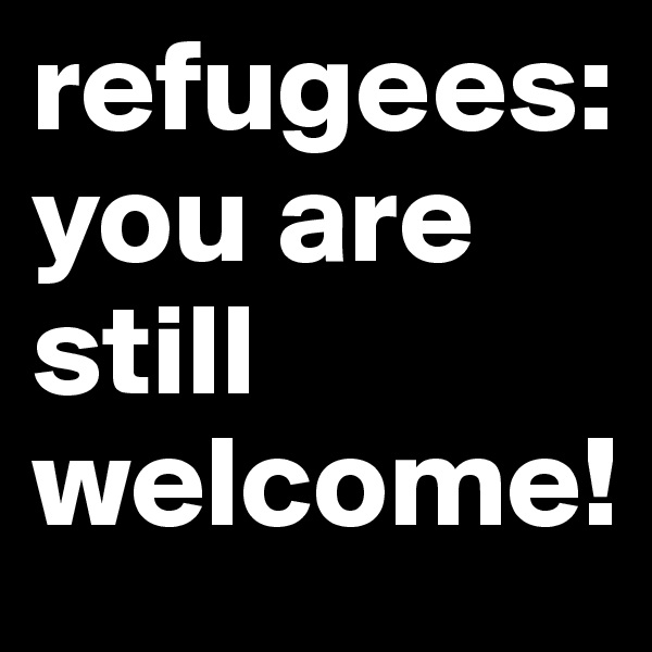 refugees: you are still welcome!