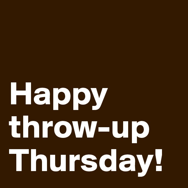 

Happy throw-up Thursday!