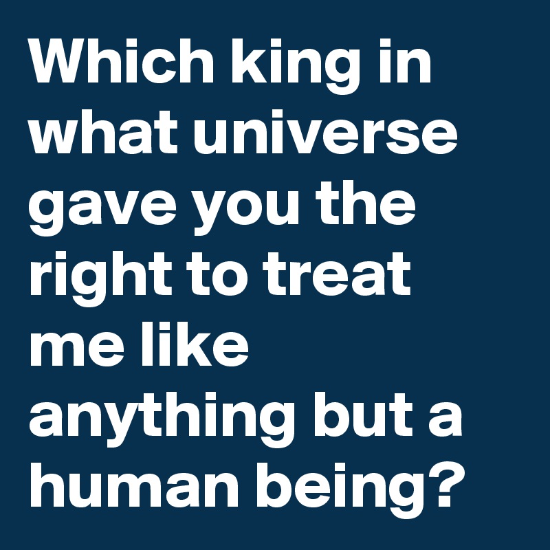 Which king in what universe gave you the right to treat me like anything but a human being?