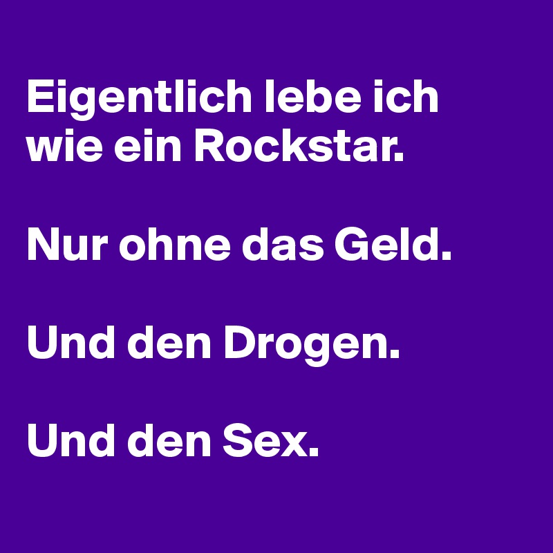 
Eigentlich lebe ich wie ein Rockstar. 

Nur ohne das Geld. 

Und den Drogen. 

Und den Sex.
