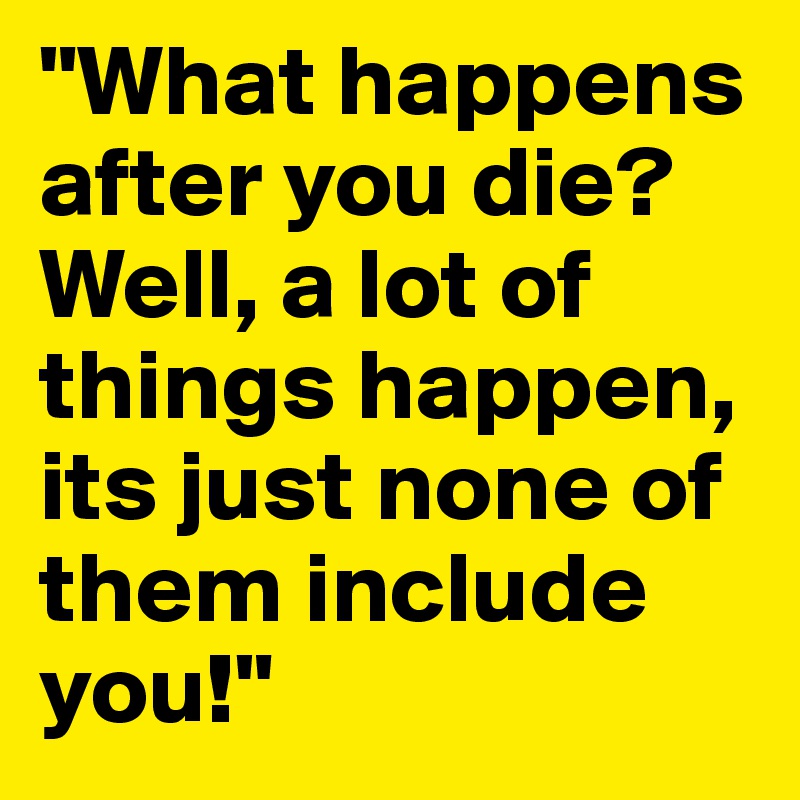 "What happens after you die? Well, a lot of things happen, its just none of them include you!" 