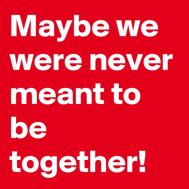 Maybe we were never meant to be together!
