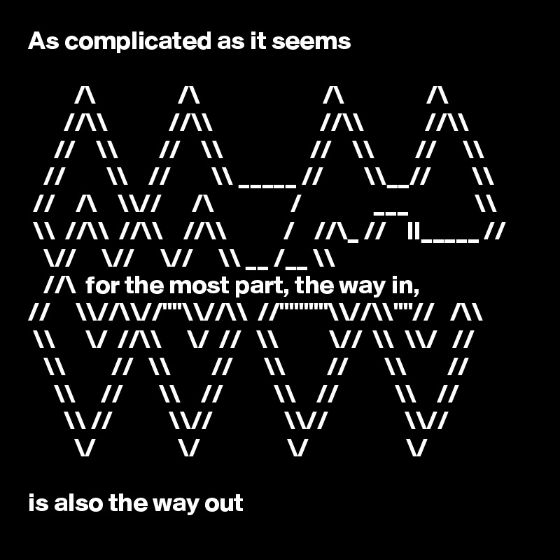 As complicated as it seems

         /\                /\                        /\                /\
       //\\            //\\                     //\\            //\\
     //    \\        //    \\                 //    \\        //     \\
   //        \\    //        \\ _____ //        \\__//        \\
 //    /\    \\//      /\               /              ___             \\
 \\  //\\  //\\    //\\           /    //\_ //    II_____ // 
   \//     \//     \//     \\ __ /__ \\                            
   //\  for the most part, the way in, 
//     \\//\\//""\\//\\  //"""""\\//\\""//   /\\  
 \\      \/  //\\     \/  //   \\          \//  \\  \\/   //    
   \\         //   \\        //      \\        //       \\        //
     \\     //       \\    //          \\    //           \\    //
       \\ //           \\//              \\//               \\//
         \/                \/                 \/                   \/

is also the way out