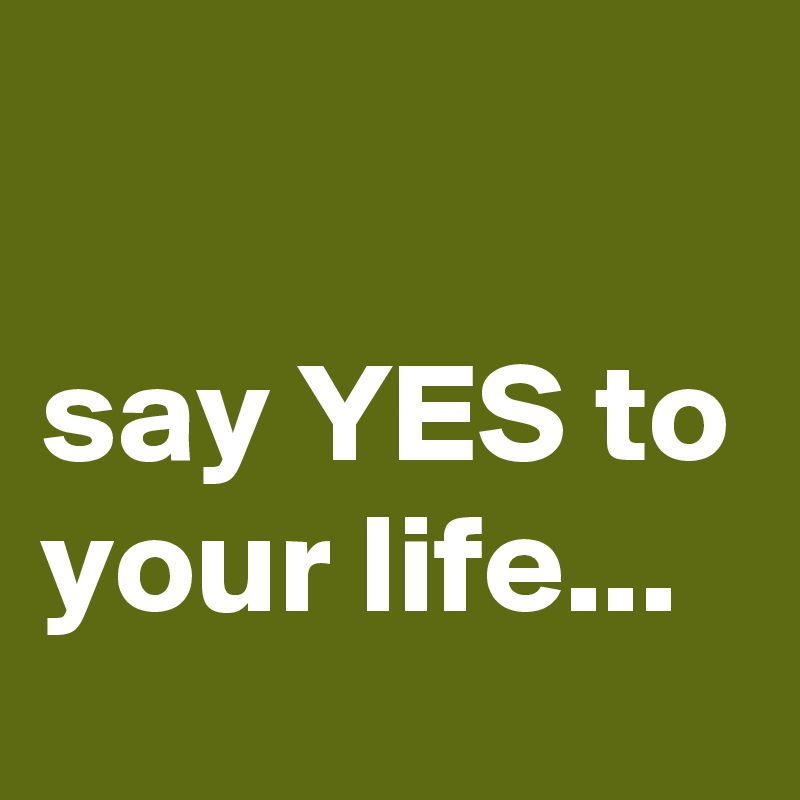 

say YES to your life...