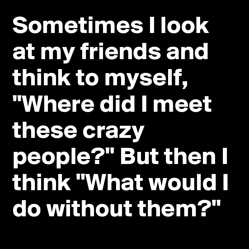 Sometimes I look at my friends and think to myself, "Where did I meet these crazy people?" But then I think "What would I do without them?"