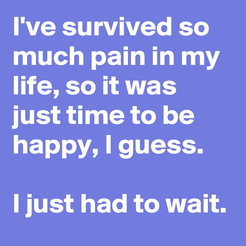 I've survived so much pain in my life, so it was just time to be happy, I guess.

I just had to wait.