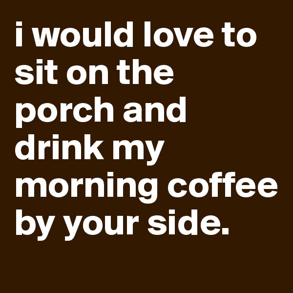i would love to sit on the porch and drink my morning coffee by your side.