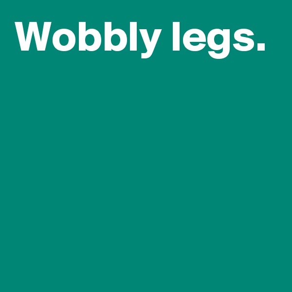 Wobbly legs.



