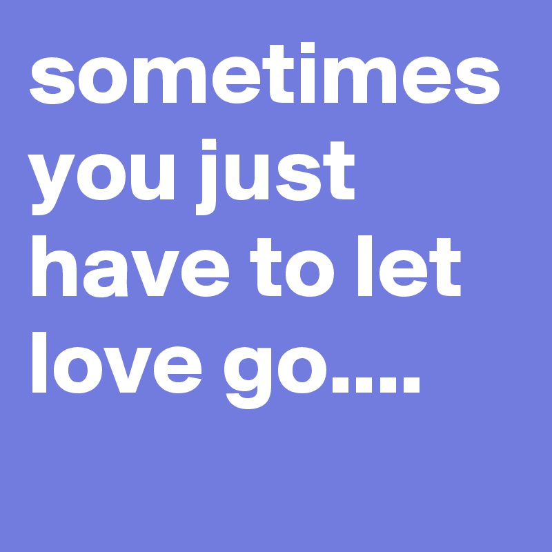 sometimes you just have to let love go....