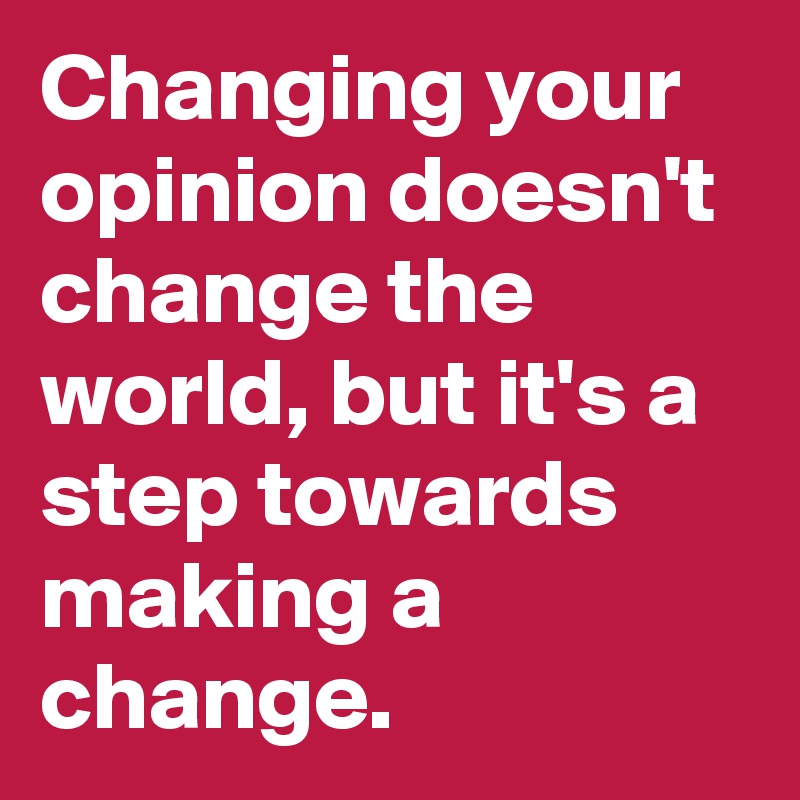 Changing your opinion doesn't change the world, but it's a step towards making a change.