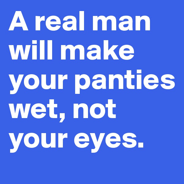 A real man will make your panties wet, not your eyes.