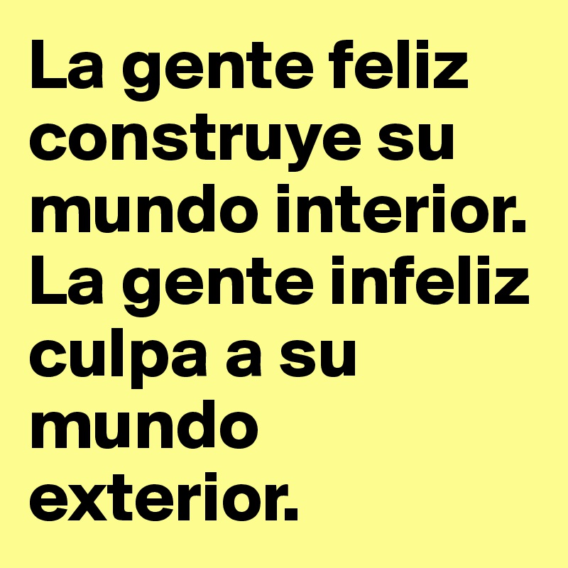 La gente feliz construye su mundo interior. 
La gente infeliz culpa a su mundo exterior.