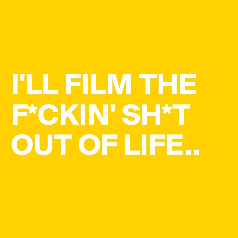 

I'LL FILM THE F*CKIN' SH*T OUT OF LIFE..

