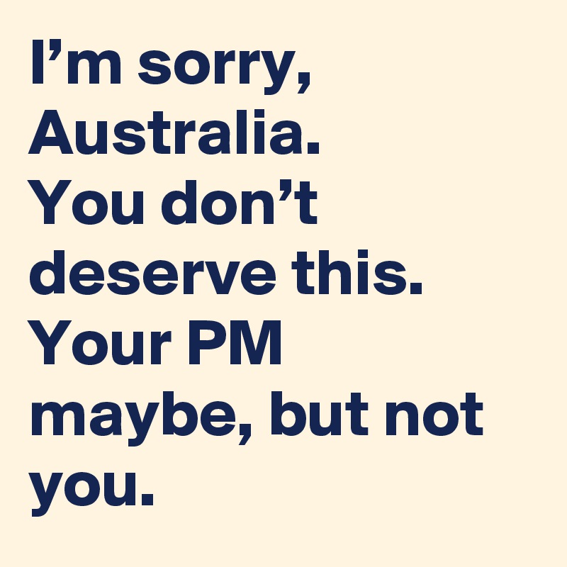 I’m sorry, Australia.
You don’t deserve this.
Your PM maybe, but not you.