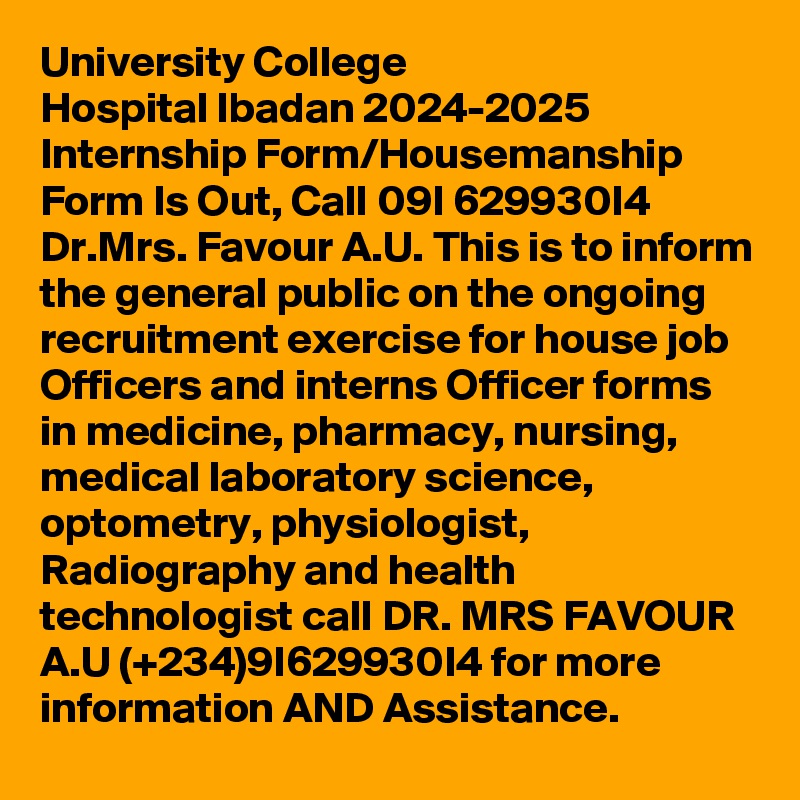 University College Hospital lbadan 2024-2025 Internship Form/Housemanship Form Is Out, Call 09I 629930I4 Dr.Mrs. Favour A.U. This is to inform the general public on the ongoing recruitment exercise for house job Officers and interns Officer forms in medicine, pharmacy, nursing, medical laboratory science, optometry, physiologist, Radiography and health technologist call DR. MRS FAVOUR A.U (+234)9I629930I4 for more information AND Assistance.