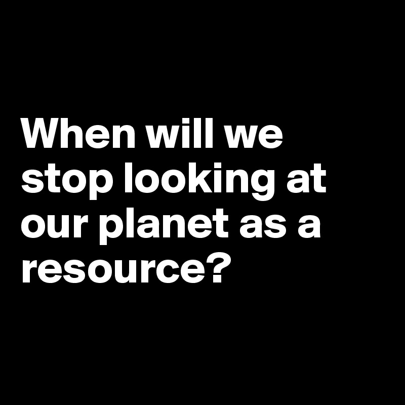 

When will we stop looking at our planet as a resource?

